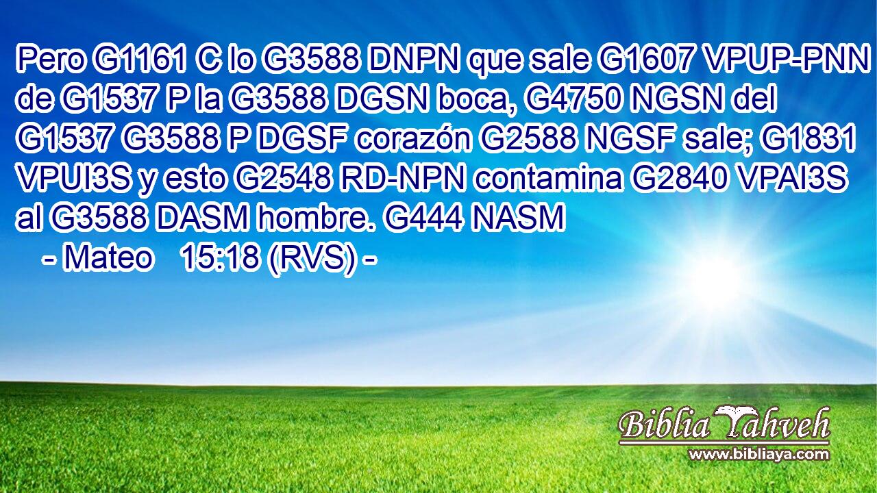 Pero G1161 C lo G3588 DNPN que sale G1607 VPUP-PNN de G1537 P la G3588 DGSN boca, G4750 NGSN del G1537 G3588 P DGSF corazón G2588 NGSF sale; G1831 VPUI3S y esto G2548 RD-NPN contamina G2840 VPAI3S al G3588 DASM hombre. G444 NASM 
