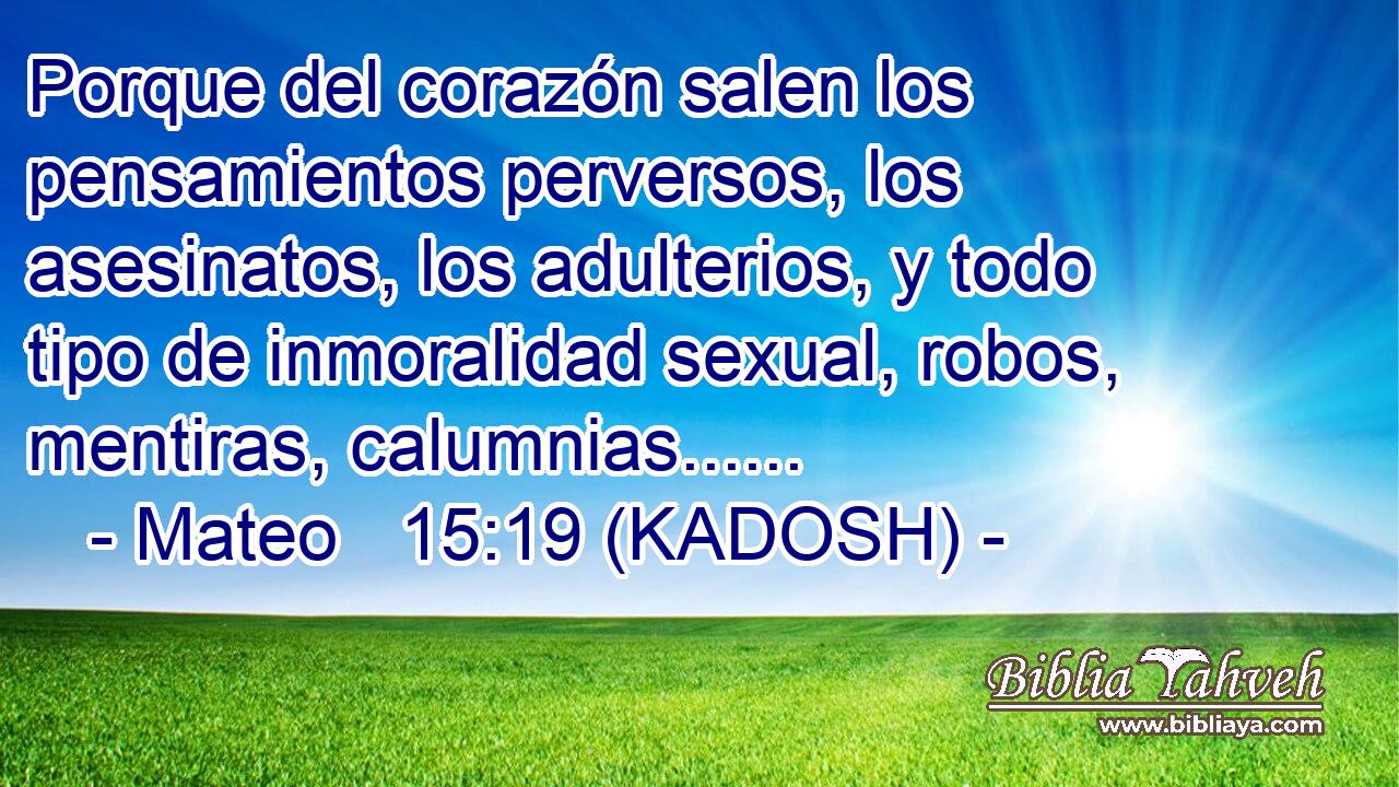  Porque del corazón salen los pensamientos perversos, los asesinatos, los adulterios, y todo tipo de inmoralidad sexual, robos, mentiras, calumnias...... 
