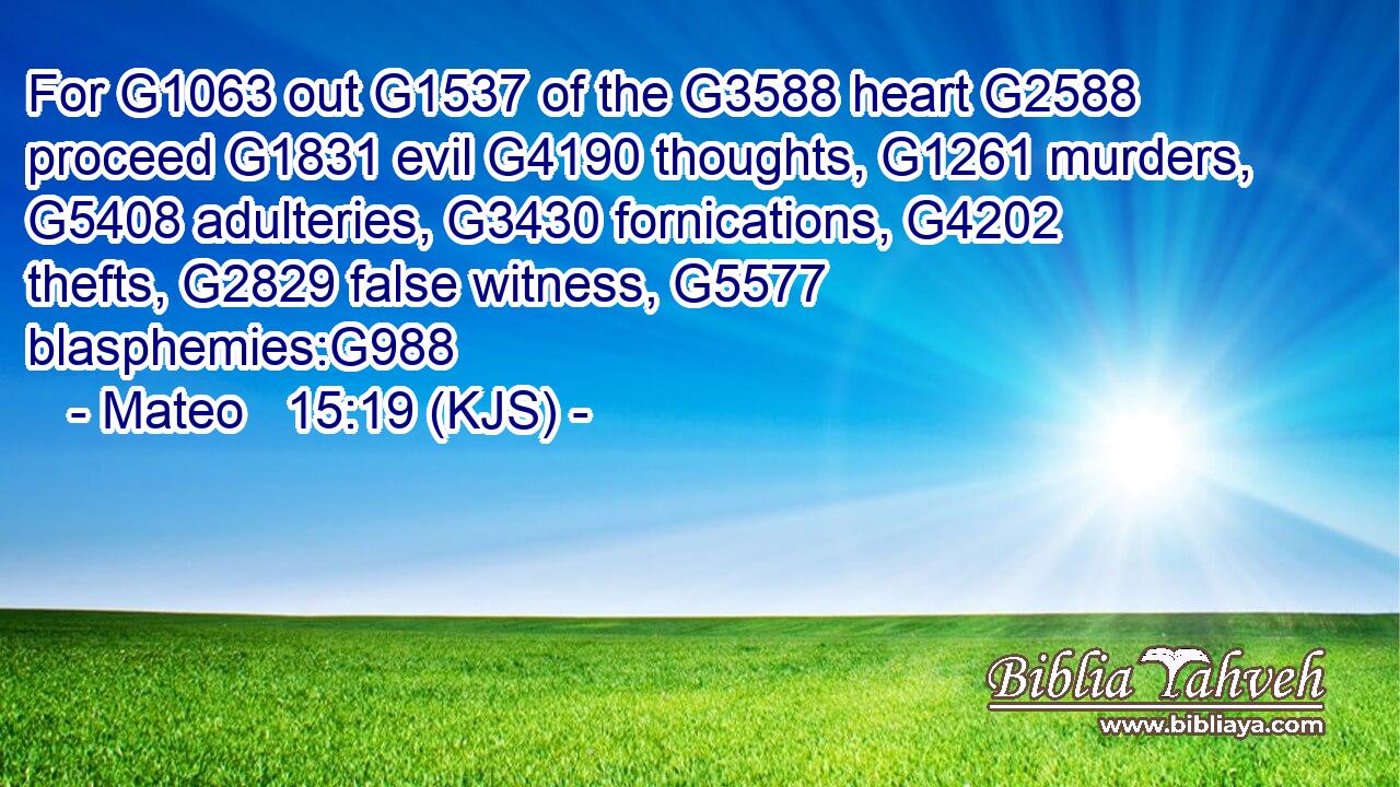 For G1063 out G1537 of the G3588 heart G2588 proceed G1831 evil G4190 thoughts, G1261 murders, G5408 adulteries, G3430 fornications, G4202 thefts, G2829 false witness, G5577 blasphemies:G988