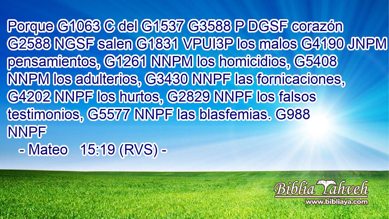 Porque G1063 C del G1537 G3588 P DGSF corazón G2588 NGSF salen G1831 VPUI3P los malos G4190 JNPM pensamientos, G1261 NNPM los homicidios, G5408 NNPM los adulterios, G3430 NNPF las fornicaciones, G4202 NNPF los hurtos, G2829 NNPF los falsos testimonios, G5577 NNPF las blasfemias. G988 NNPF 
