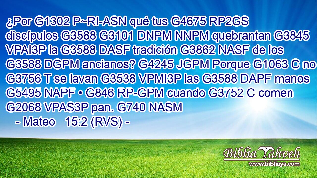 ¿Por G1302 P~RI-ASN qué tus G4675 RP2GS discípulos G3588 G3101 DNPM NNPM quebrantan G3845 VPAI3P la G3588 DASF tradición G3862 NASF de los G3588 DGPM ancianos? G4245 JGPM Porque G1063 C no G3756 T se lavan G3538 VPMI3P las G3588 DAPF manos G5495 NAPF • G846 RP-GPM cuando G3752 C comen G2068 VPAS3P pan. G740 NASM 