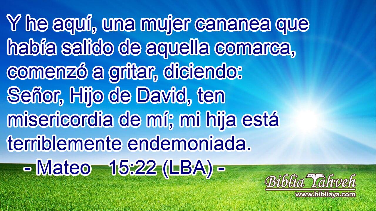 Y he aquí, una mujer cananea que había salido de aquella comarca, comenzó a gritar, diciendo: Señor, Hijo de David, ten misericordia de mí; mi hija está terriblemente endemoniada.