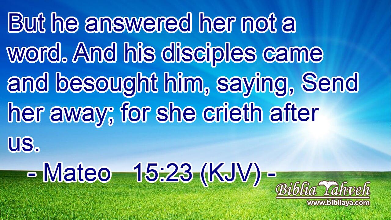 But he answered her not a word. And his disciples came and besought him, saying, Send her away; for she crieth after us.