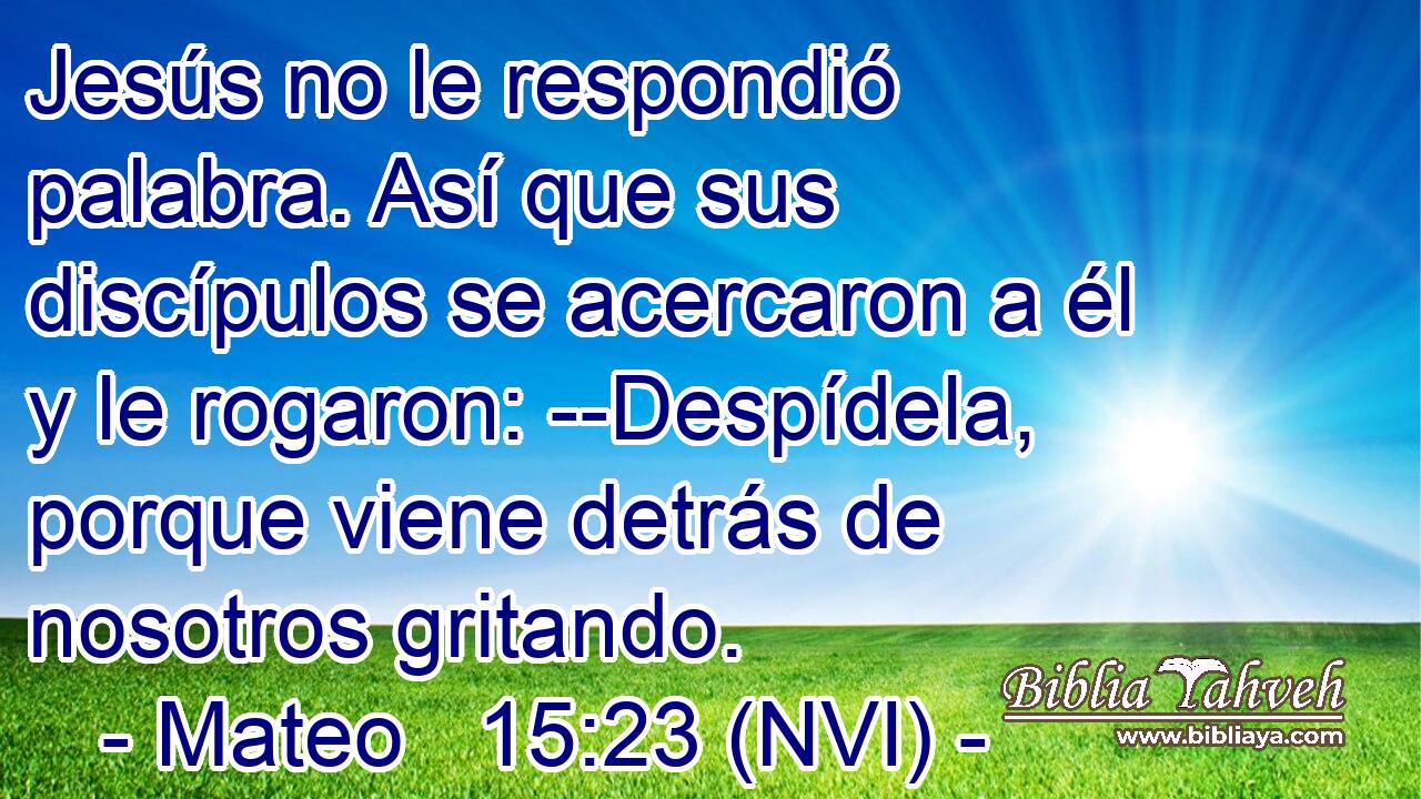  Jesús no le respondió palabra. Así que sus discípulos se acercaron a él y le rogaron: --Despídela, porque viene detrás de nosotros gritando. 