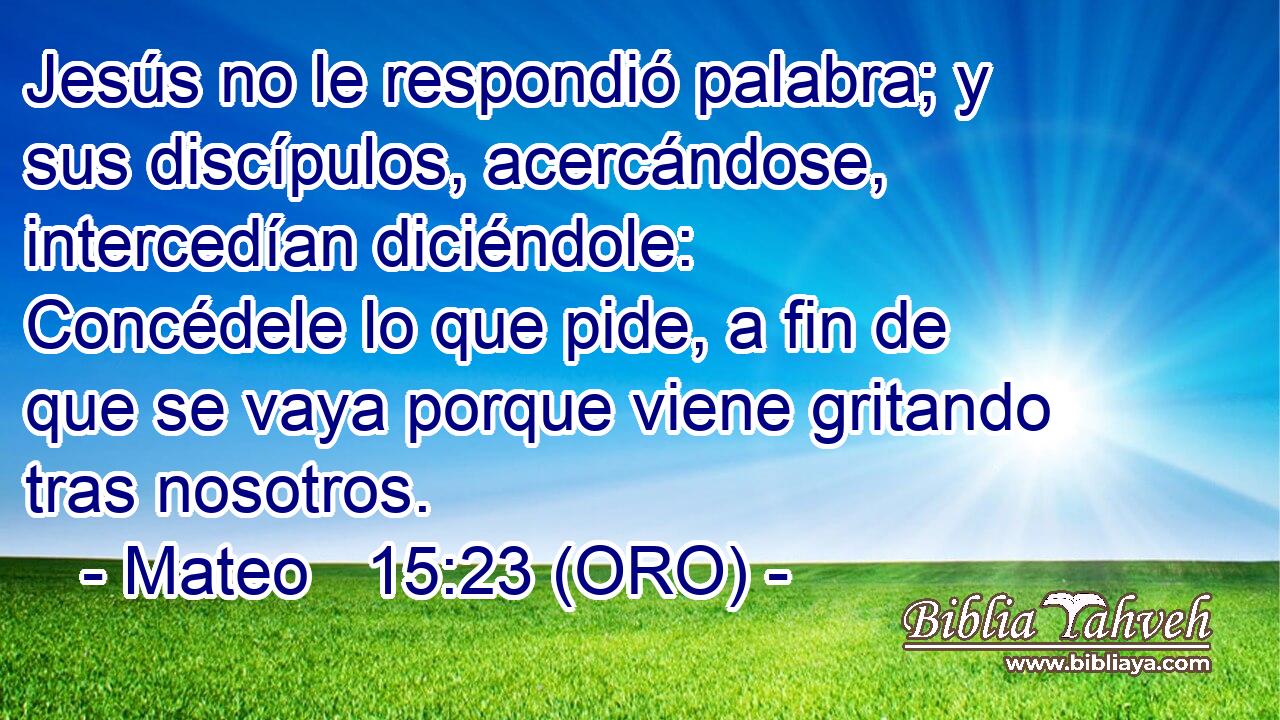  Jesús no le respondió palabra; y sus discípulos, acercándose, intercedían diciéndole: Concédele lo que pide, a fin de que se vaya porque viene gritando tras nosotros. 