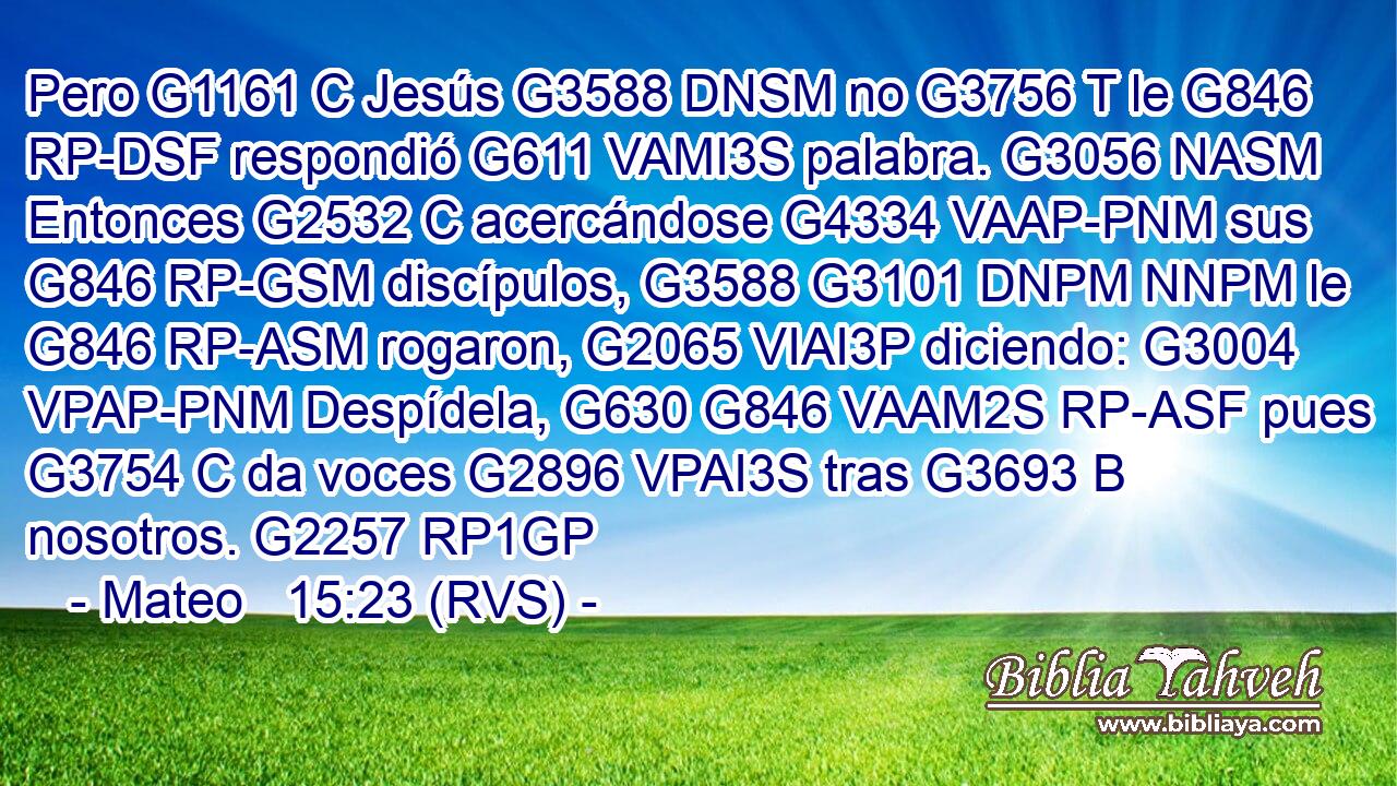Pero G1161 C Jesús G3588 DNSM no G3756 T le G846 RP-DSF respondió G611 VAMI3S palabra. G3056 NASM Entonces G2532 C acercándose G4334 VAAP-PNM sus G846 RP-GSM discípulos, G3588 G3101 DNPM NNPM le G846 RP-ASM rogaron, G2065 VIAI3P diciendo: G3004 VPAP-PNM Despídela, G630 G846 VAAM2S RP-ASF pues G3754 C da voces G2896 VPAI3S tras G3693 B nosotros. G2257 RP1GP 