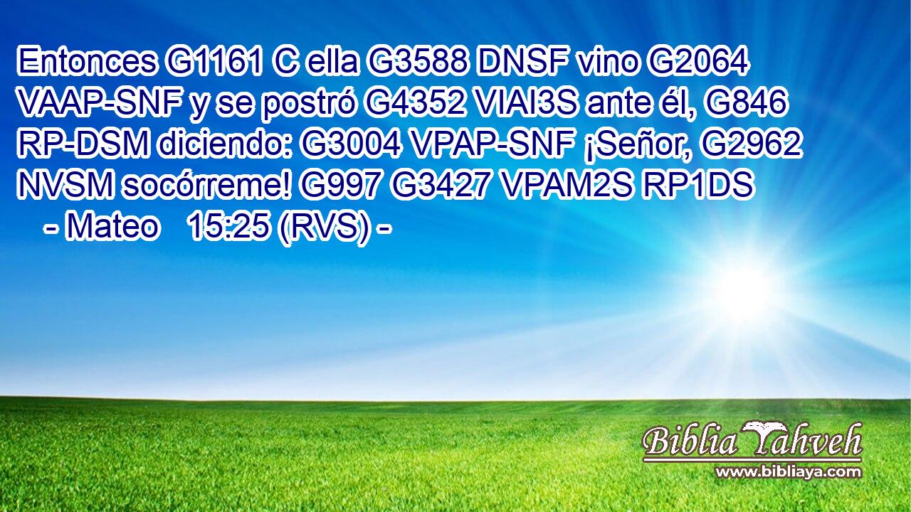 Entonces G1161 C ella G3588 DNSF vino G2064 VAAP-SNF y se postró G4352 VIAI3S ante él, G846 RP-DSM diciendo: G3004 VPAP-SNF ¡Señor, G2962 NVSM socórreme! G997 G3427 VPAM2S RP1DS 