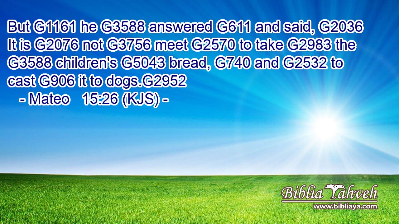 But G1161 he G3588 answered G611 and said, G2036 It is G2076 not G3756 meet G2570 to take G2983 the G3588 children's G5043 bread, G740 and G2532 to cast G906 it to dogs.G2952
