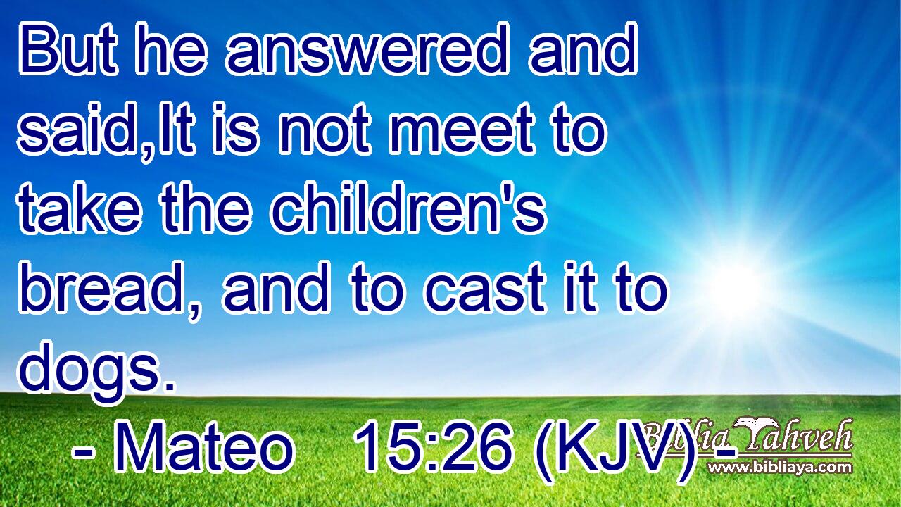 But he answered and said,It is not meet to take the children's bread, and to cast it to dogs.