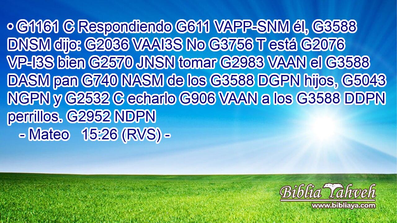 • G1161 C Respondiendo G611 VAPP-SNM él, G3588 DNSM dijo: G2036 VAAI3S No G3756 T está G2076 VP-I3S bien G2570 JNSN tomar G2983 VAAN el G3588 DASM pan G740 NASM de los G3588 DGPN hijos, G5043 NGPN y G2532 C echarlo G906 VAAN a los G3588 DDPN perrillos. G2952 NDPN 