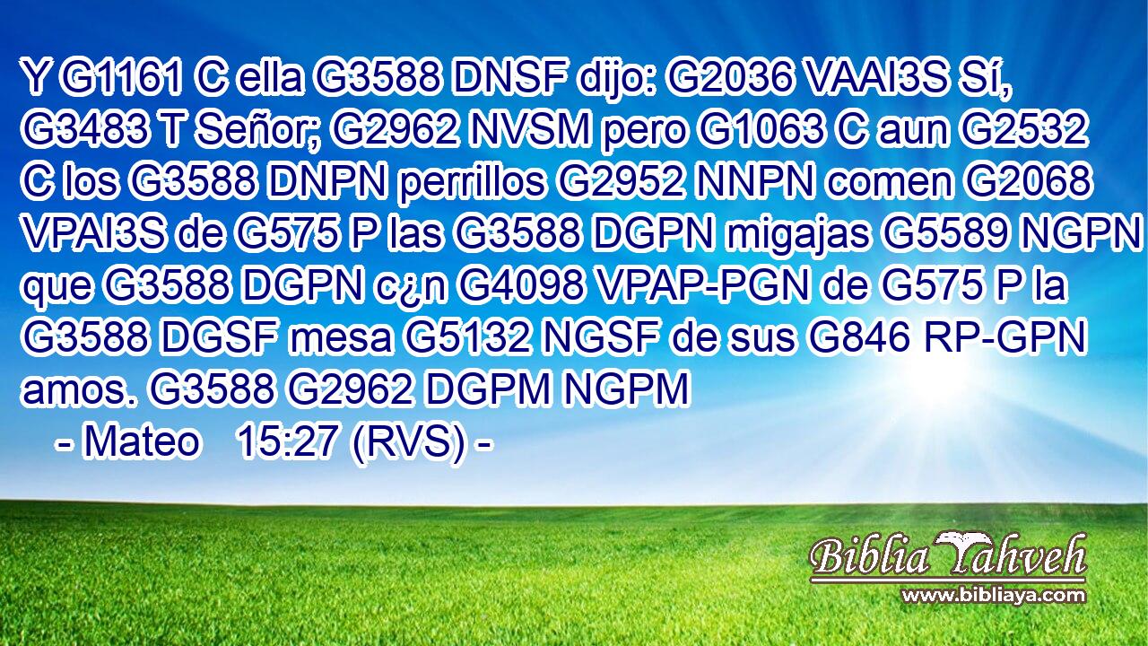 Y G1161 C ella G3588 DNSF dijo: G2036 VAAI3S Sí, G3483 T Señor; G2962 NVSM pero G1063 C aun G2532 C los G3588 DNPN perrillos G2952 NNPN comen G2068 VPAI3S de G575 P las G3588 DGPN migajas G5589 NGPN que G3588 DGPN c¿n G4098 VPAP-PGN de G575 P la G3588 DGSF mesa G5132 NGSF de sus G846 RP-GPN amos. G3588 G2962 DGPM NGPM 