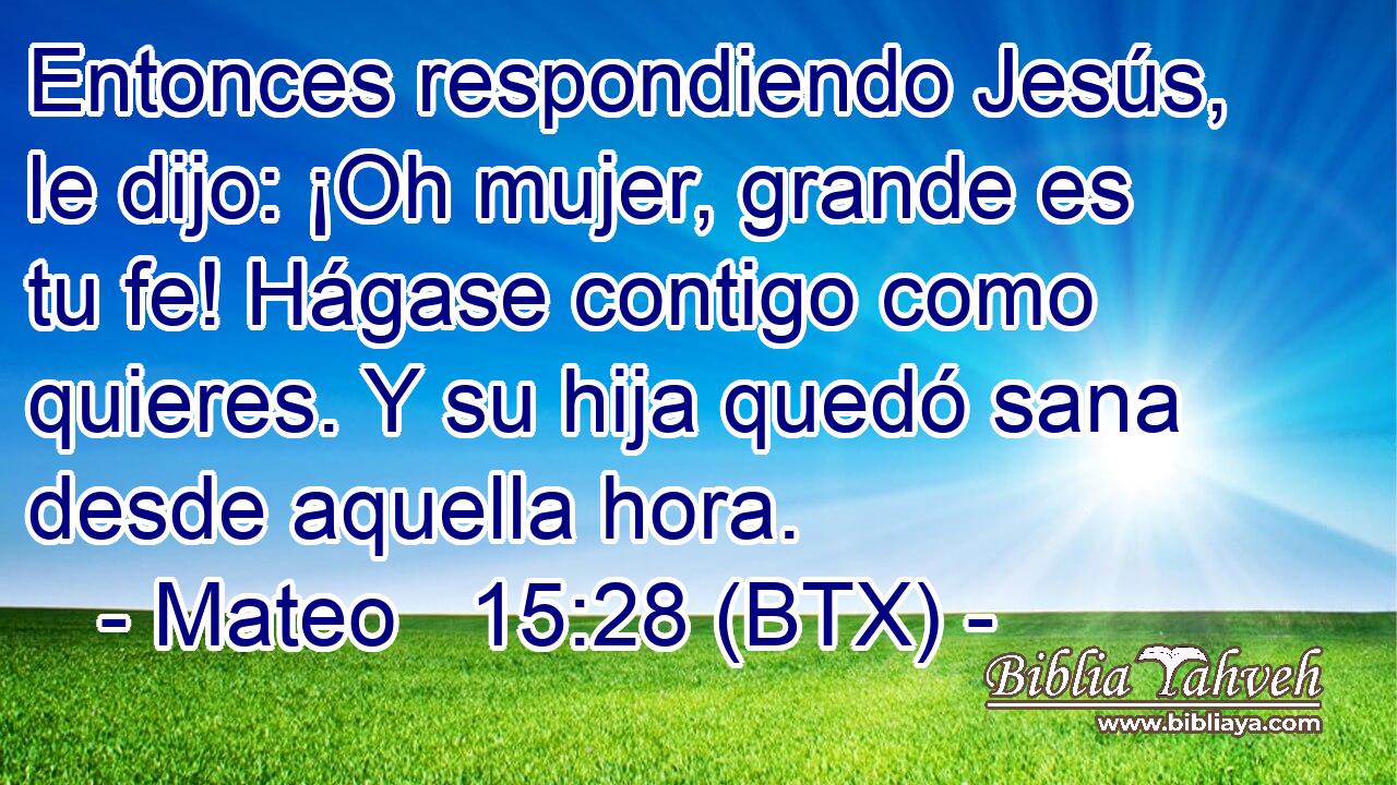 Entonces respondiendo Jesús, le dijo: ¡Oh mujer, grande es tu fe! Hágase contigo como quieres. Y su hija quedó sana desde aquella hora.