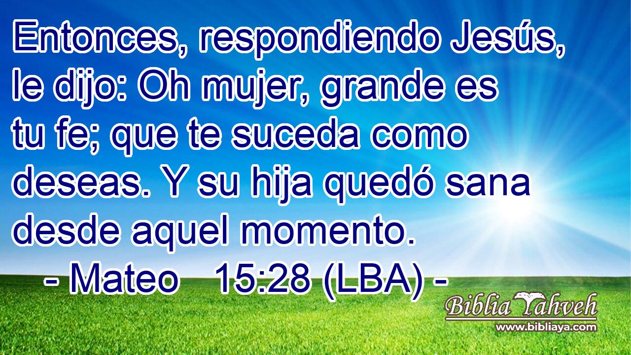 Entonces, respondiendo Jesús, le dijo: Oh mujer, grande es tu fe; que te suceda como deseas. Y su hija quedó sana desde aquel momento.