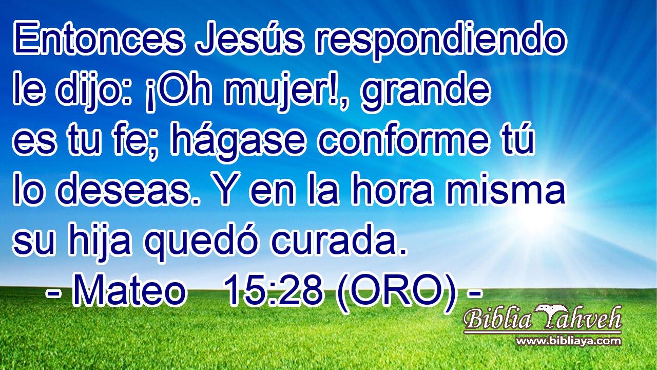  Entonces Jesús respondiendo le dijo: ¡Oh mujer!, grande es tu fe; hágase conforme tú lo deseas. Y en la hora misma su hija quedó curada. 