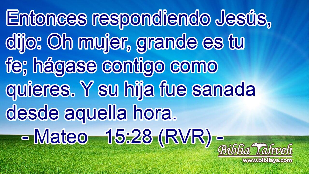Entonces respondiendo Jesús, dijo: Oh mujer, grande es tu fe; hágase contigo como quieres. Y su hija fue sanada desde aquella hora.