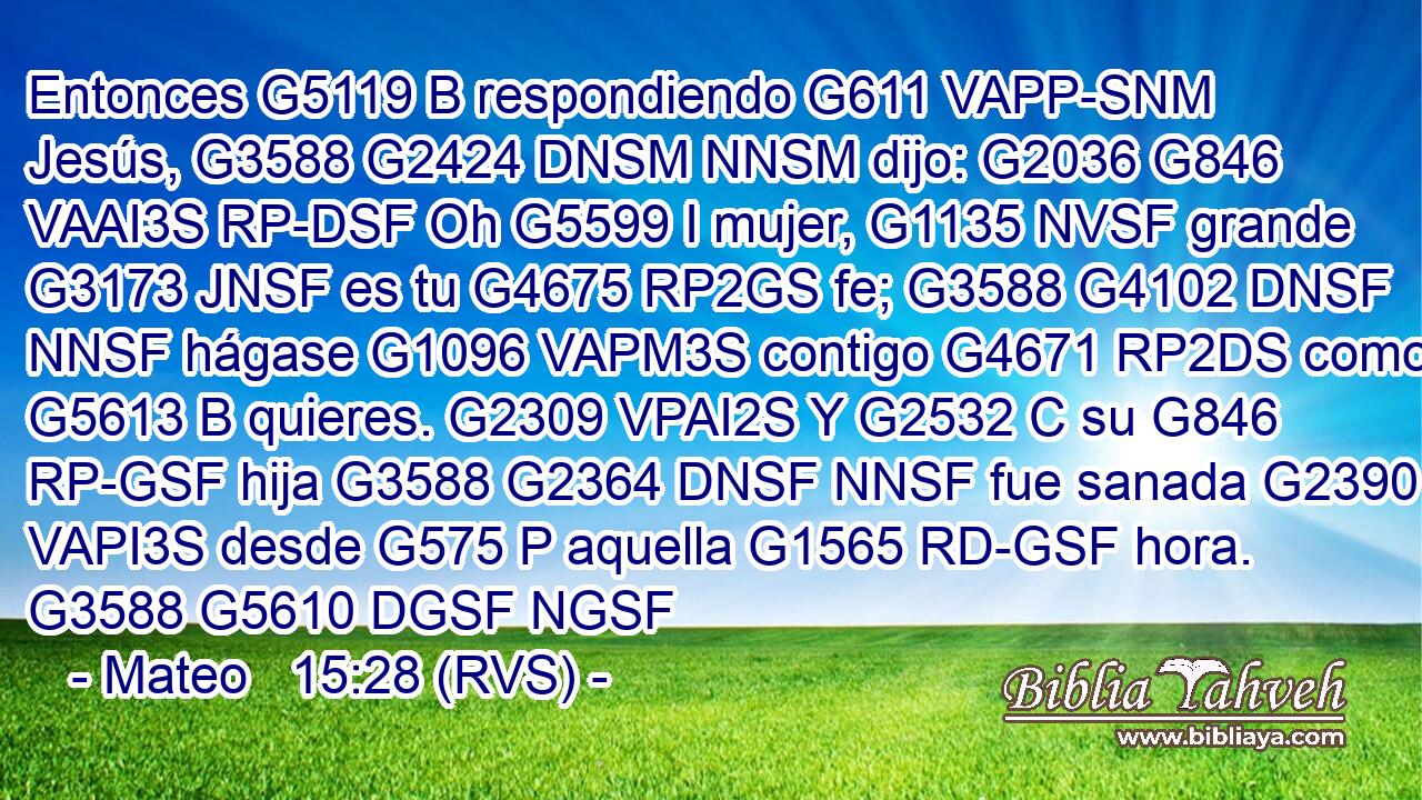 Entonces G5119 B respondiendo G611 VAPP-SNM Jesús, G3588 G2424 DNSM NNSM dijo: G2036 G846 VAAI3S RP-DSF Oh G5599 I mujer, G1135 NVSF grande G3173 JNSF es tu G4675 RP2GS fe; G3588 G4102 DNSF NNSF hágase G1096 VAPM3S contigo G4671 RP2DS como G5613 B quieres. G2309 VPAI2S Y G2532 C su G846 RP-GSF hija G3588 G2364 DNSF NNSF fue sanada G2390 VAPI3S desde G575 P aquella G1565 RD-GSF hora. G3588 G5610 DGSF NGSF 