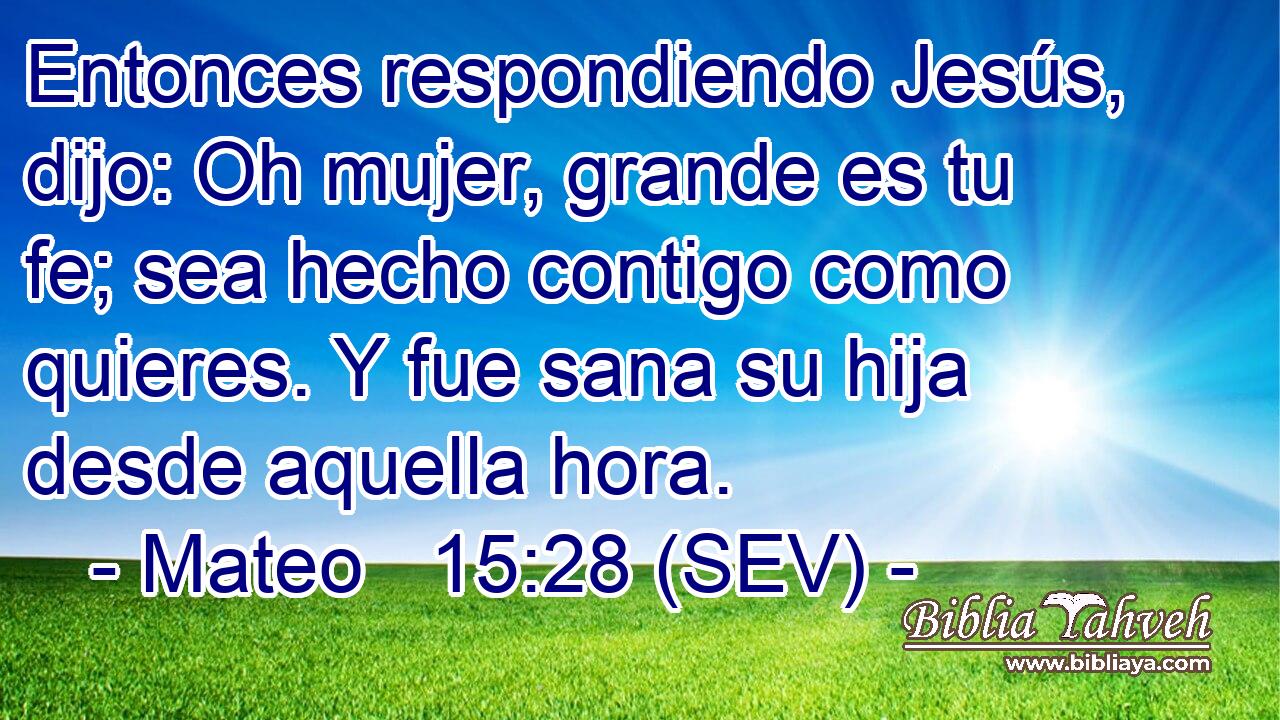 Entonces respondiendo Jesús, dijo: Oh mujer, grande es tu fe; sea hecho contigo como quieres. Y fue sana su hija desde aquella hora.