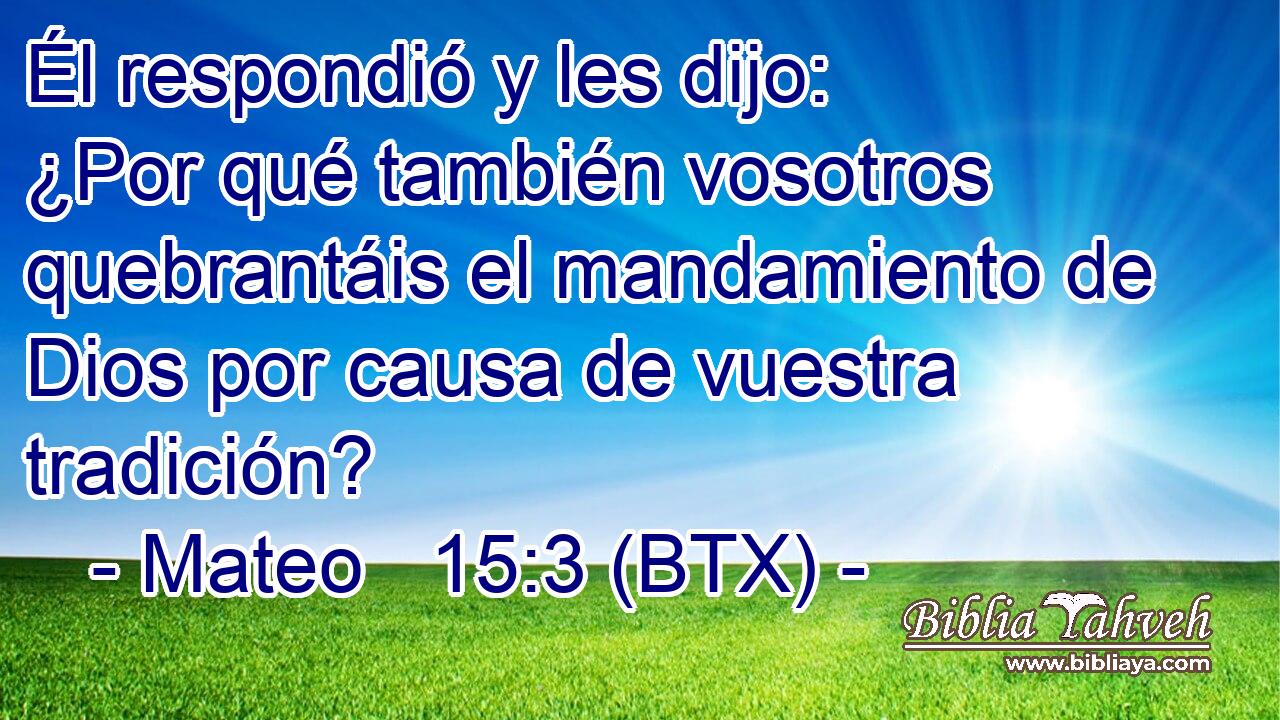Él respondió y les dijo: ¿Por qué también vosotros quebrantáis el mandamiento de Dios por causa de vuestra tradición?