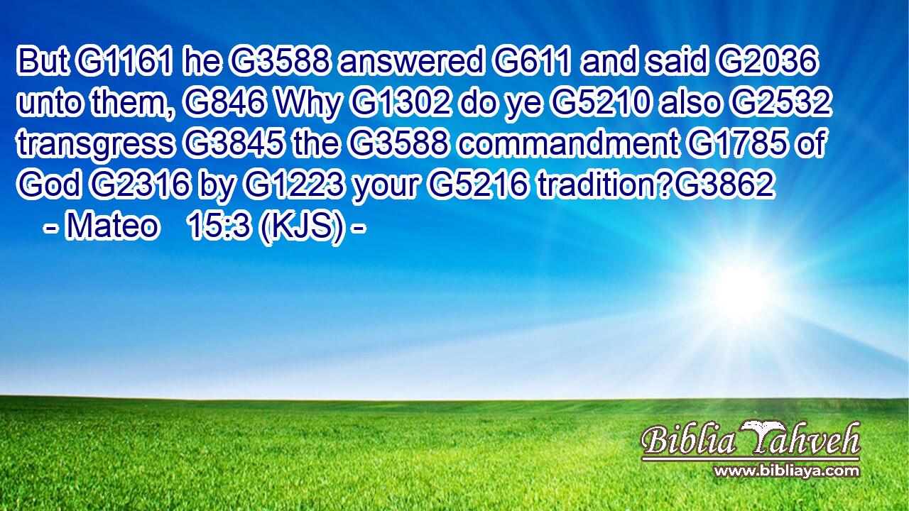 But G1161 he G3588 answered G611 and said G2036 unto them, G846 Why G1302 do ye G5210 also G2532 transgress G3845 the G3588 commandment G1785 of God G2316 by G1223 your G5216 tradition?G3862