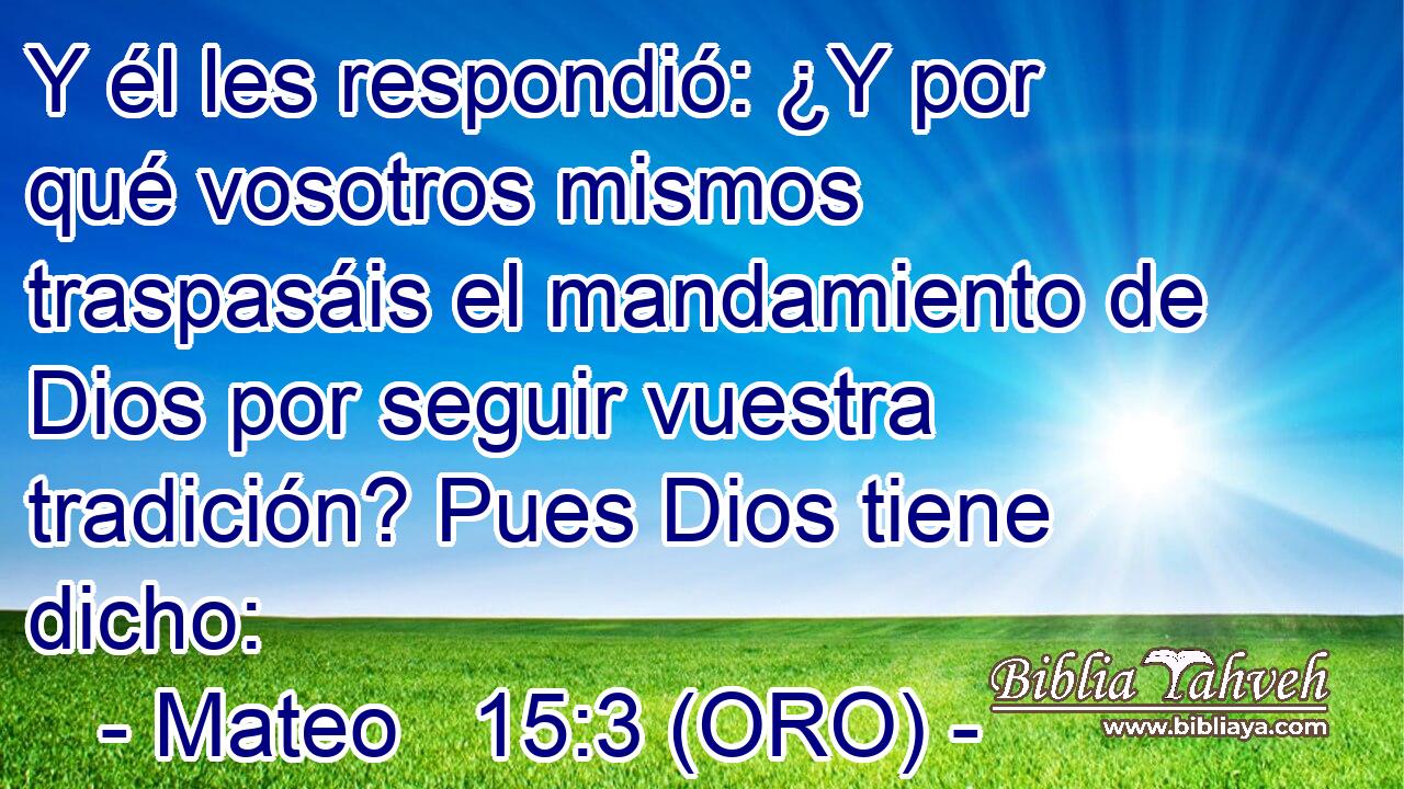  Y él les respondió: ¿Y por qué vosotros mismos traspasáis el mandamiento de Dios por seguir vuestra tradición? Pues Dios tiene dicho: 