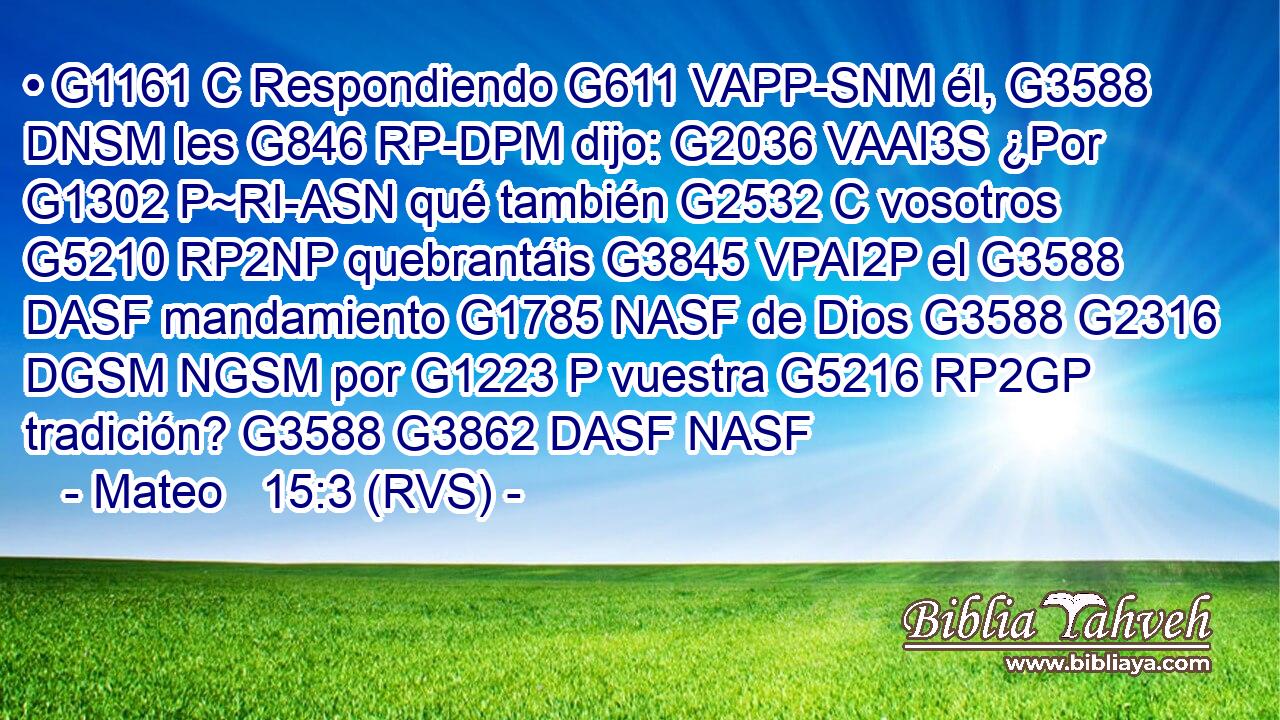 • G1161 C Respondiendo G611 VAPP-SNM él, G3588 DNSM les G846 RP-DPM dijo: G2036 VAAI3S ¿Por G1302 P~RI-ASN qué también G2532 C vosotros G5210 RP2NP quebrantáis G3845 VPAI2P el G3588 DASF mandamiento G1785 NASF de Dios G3588 G2316 DGSM NGSM por G1223 P vuestra G5216 RP2GP tradición? G3588 G3862 DASF NASF 