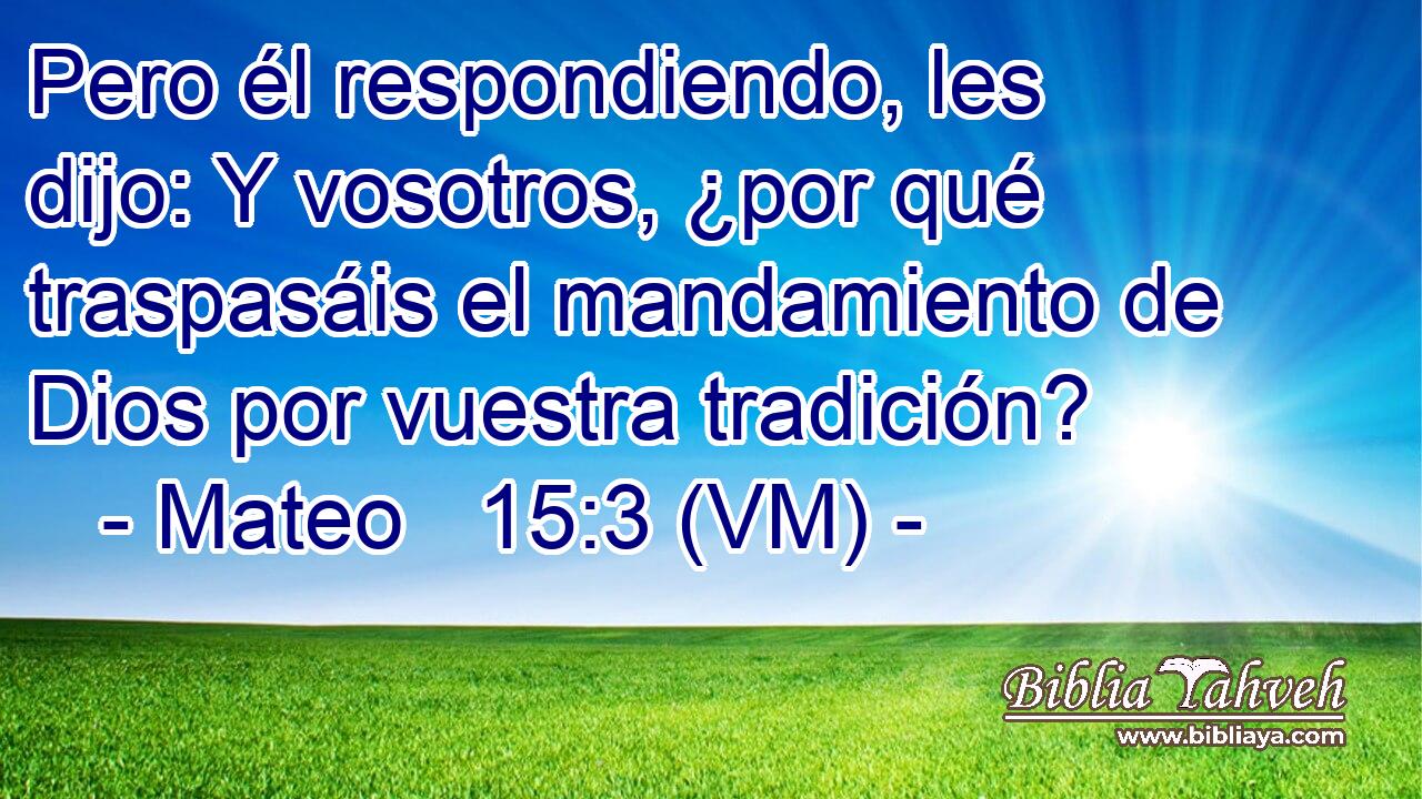  Pero él respondiendo, les dijo: Y vosotros, ¿por qué traspasáis el mandamiento de Dios por vuestra tradición? 