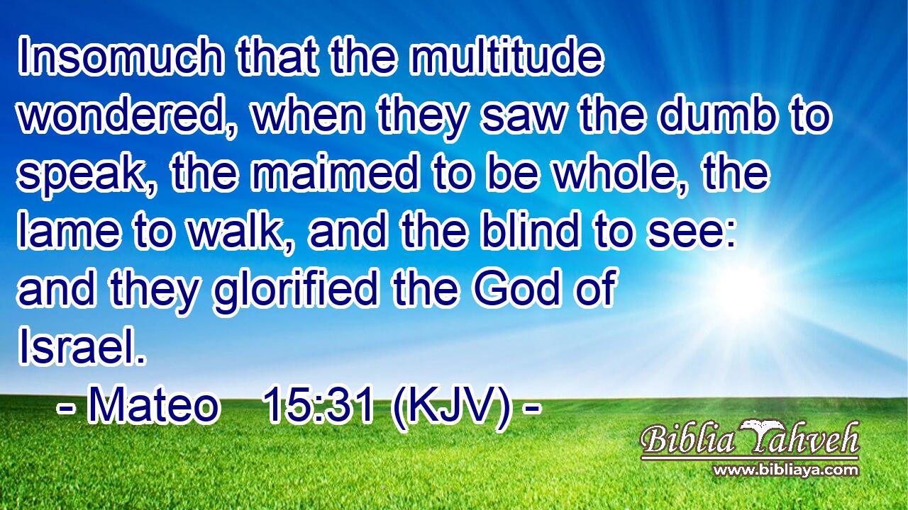 Insomuch that the multitude wondered, when they saw the dumb to speak, the maimed to be whole, the lame to walk, and the blind to see: and they glorified the God of Israel.