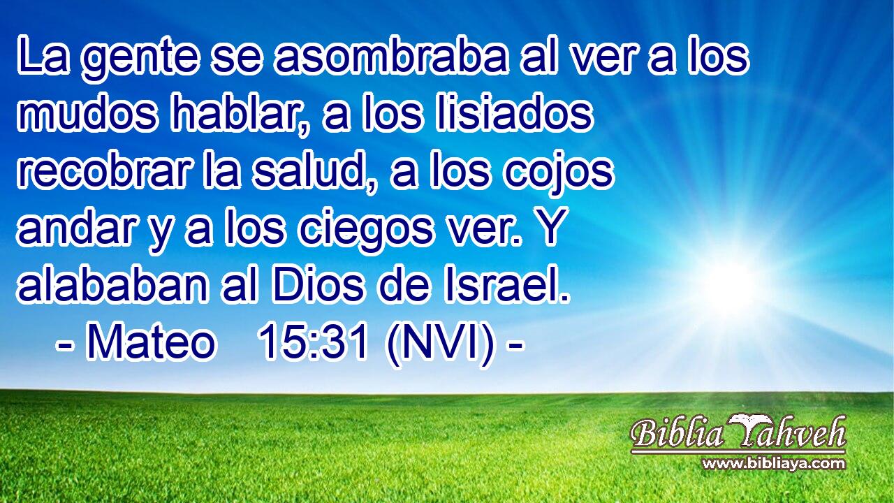  La gente se asombraba al ver a los mudos hablar, a los lisiados recobrar la salud, a los cojos andar y a los ciegos ver. Y alababan al Dios de Israel. 