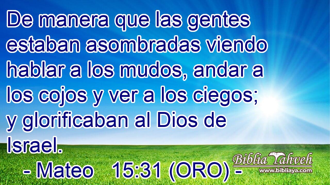  De manera que las gentes estaban asombradas viendo hablar a los mudos, andar a los cojos y ver a los ciegos; y glorificaban al Dios de Israel. 