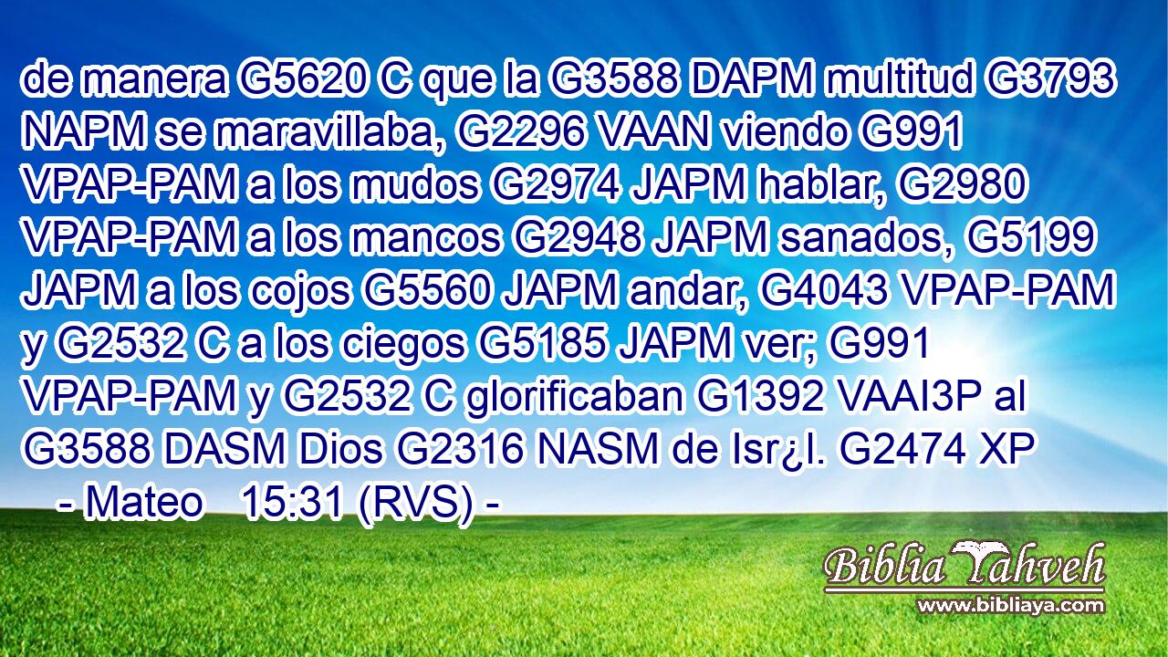 de manera G5620 C que la G3588 DAPM multitud G3793 NAPM se maravillaba, G2296 VAAN viendo G991 VPAP-PAM a los mudos G2974 JAPM hablar, G2980 VPAP-PAM a los mancos G2948 JAPM sanados, G5199 JAPM a los cojos G5560 JAPM andar, G4043 VPAP-PAM y G2532 C a los ciegos G5185 JAPM ver; G991 VPAP-PAM y G2532 C glorificaban G1392 VAAI3P al G3588 DASM Dios G2316 NASM de Isr¿l. G2474 XP 
