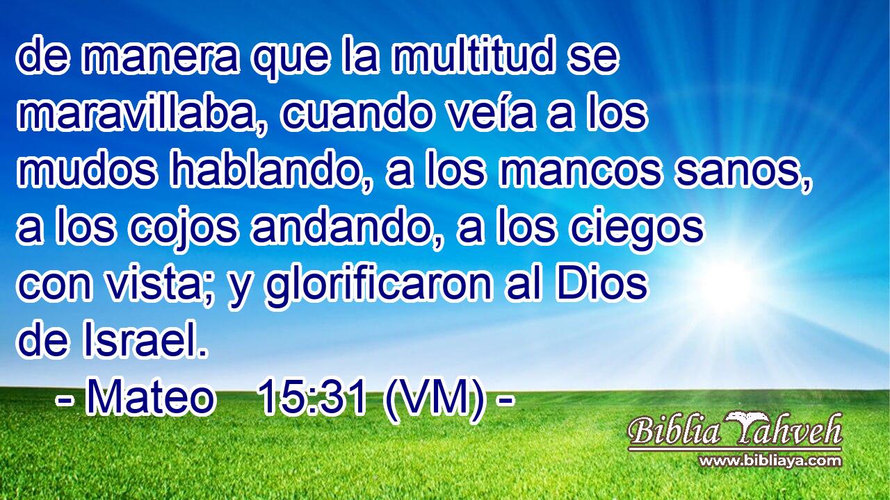  de manera que la multitud se maravillaba, cuando veía a los mudos hablando, a los mancos sanos, a los cojos andando, a los ciegos con vista; y glorificaron al Dios de Israel. 