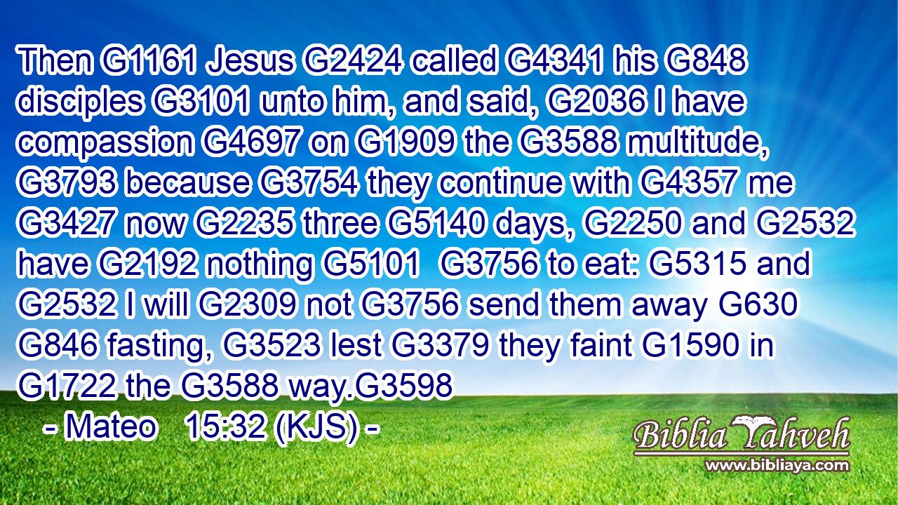 Then G1161 Jesus G2424 called G4341 his G848 disciples G3101 unto him, and said, G2036 I have compassion G4697 on G1909 the G3588 multitude, G3793 because G3754 they continue with G4357 me G3427 now G2235 three G5140 days, G2250 and G2532 have G2192 nothing G5101  G3756 to eat: G5315 and G2532 I will G2309 not G3756 send them away G630  G846 fasting, G3523 lest G3379 they faint G1590 in G1722 the G3588 way.G3598