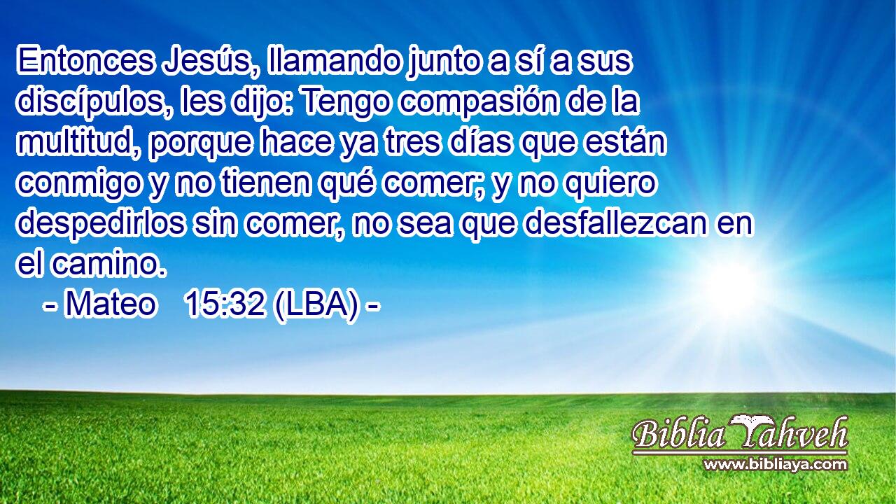 Entonces Jesús, llamando junto a sí a sus discípulos, les dijo: Tengo compasión de la multitud, porque hace ya tres días que están conmigo y no tienen qué comer; y no quiero despedirlos sin comer, no sea que desfallezcan en el camino.