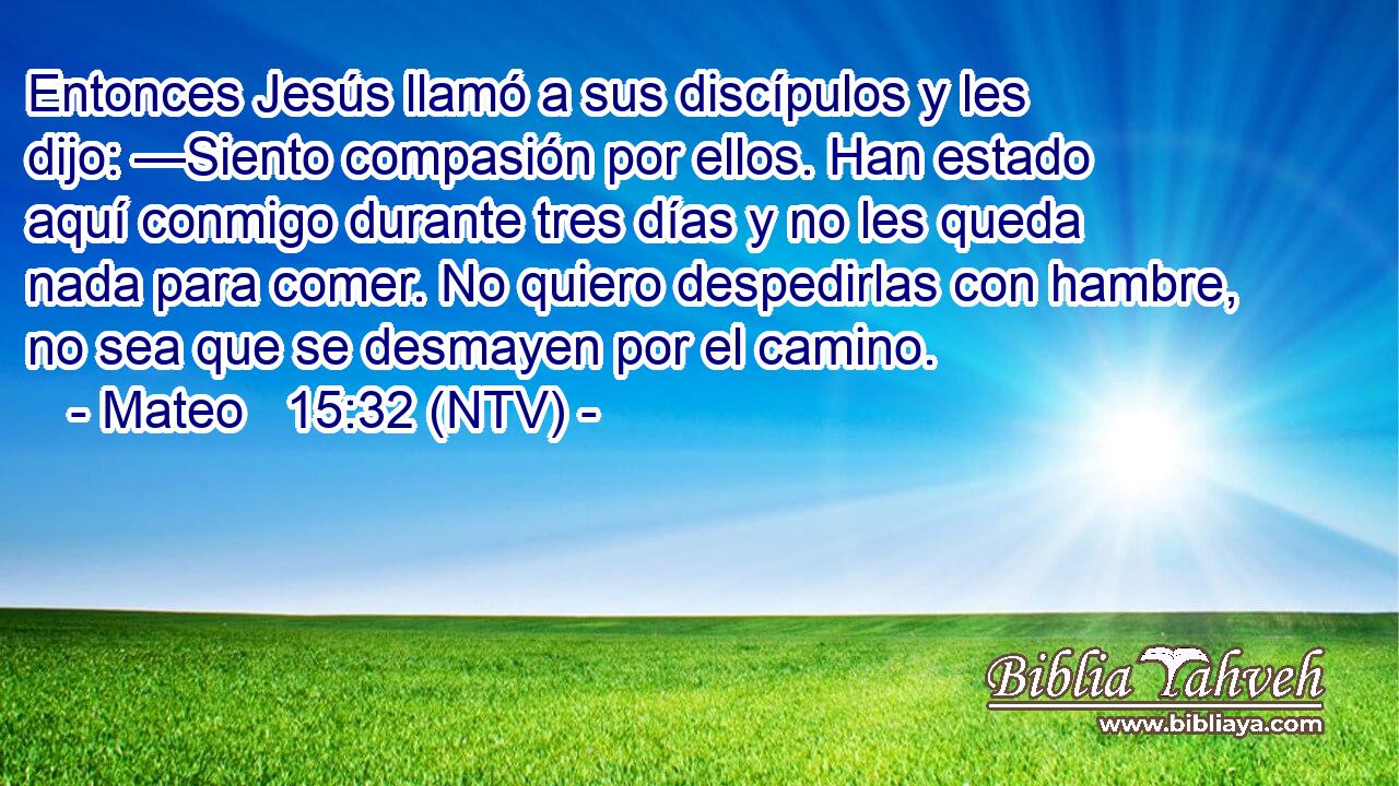 Entonces Jesús llamó a sus discípulos y les dijo: —Siento compasión por ellos. Han estado aquí conmigo durante tres días y no les queda nada para comer. No quiero despedirlas con hambre, no sea que se desmayen por el camino.
