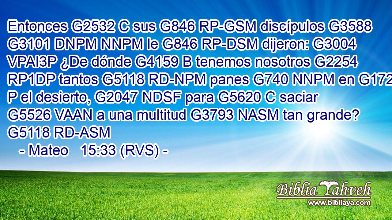 Entonces G2532 C sus G846 RP-GSM discípulos G3588 G3101 DNPM NNPM le G846 RP-DSM dijeron: G3004 VPAI3P ¿De dónde G4159 B tenemos nosotros G2254 RP1DP tantos G5118 RD-NPM panes G740 NNPM en G1722 P el desierto, G2047 NDSF para G5620 C saciar G5526 VAAN a una multitud G3793 NASM tan grande? G5118 RD-ASM 