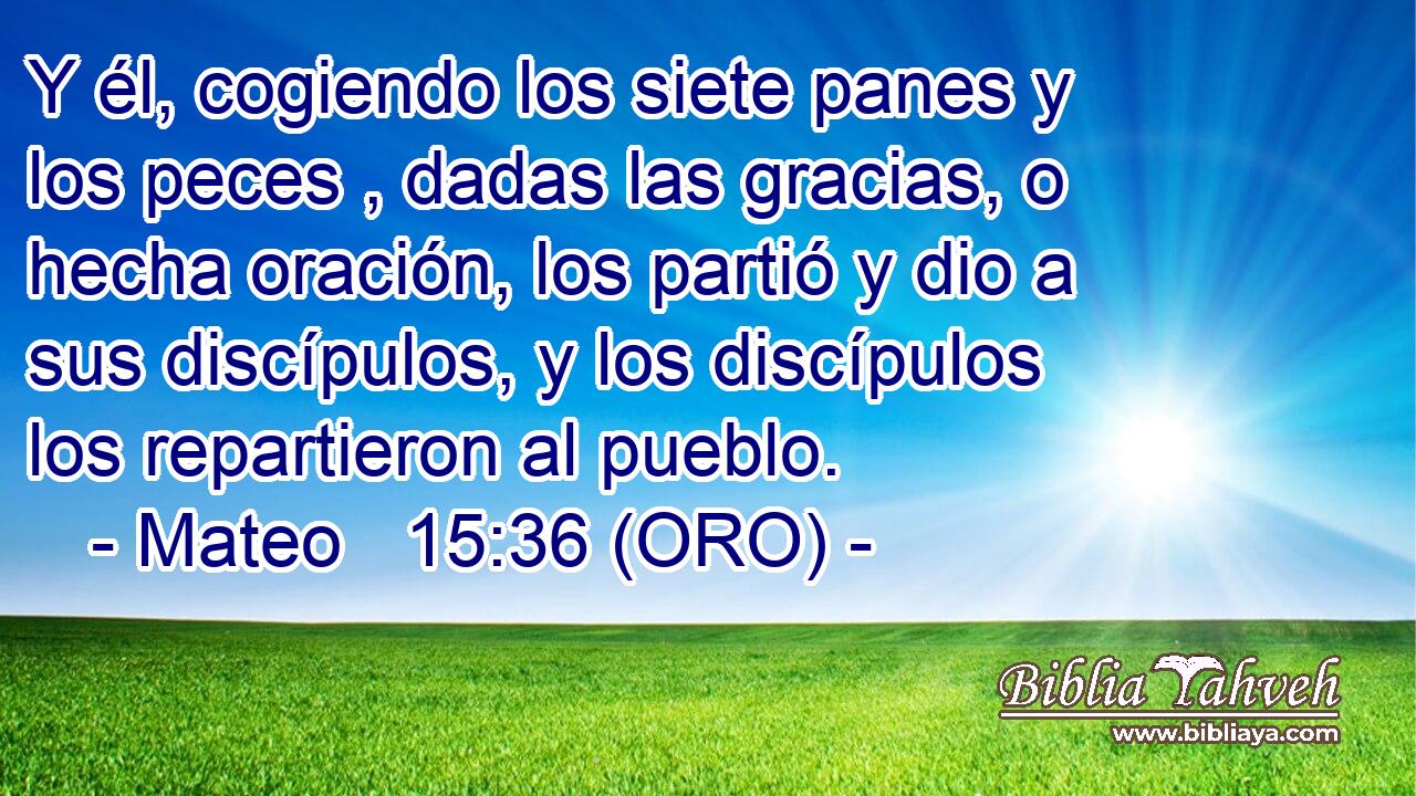  Y él, cogiendo los siete panes y los peces , dadas las gracias, o hecha oración, los partió y dio a sus discípulos, y los discípulos los repartieron al pueblo. 