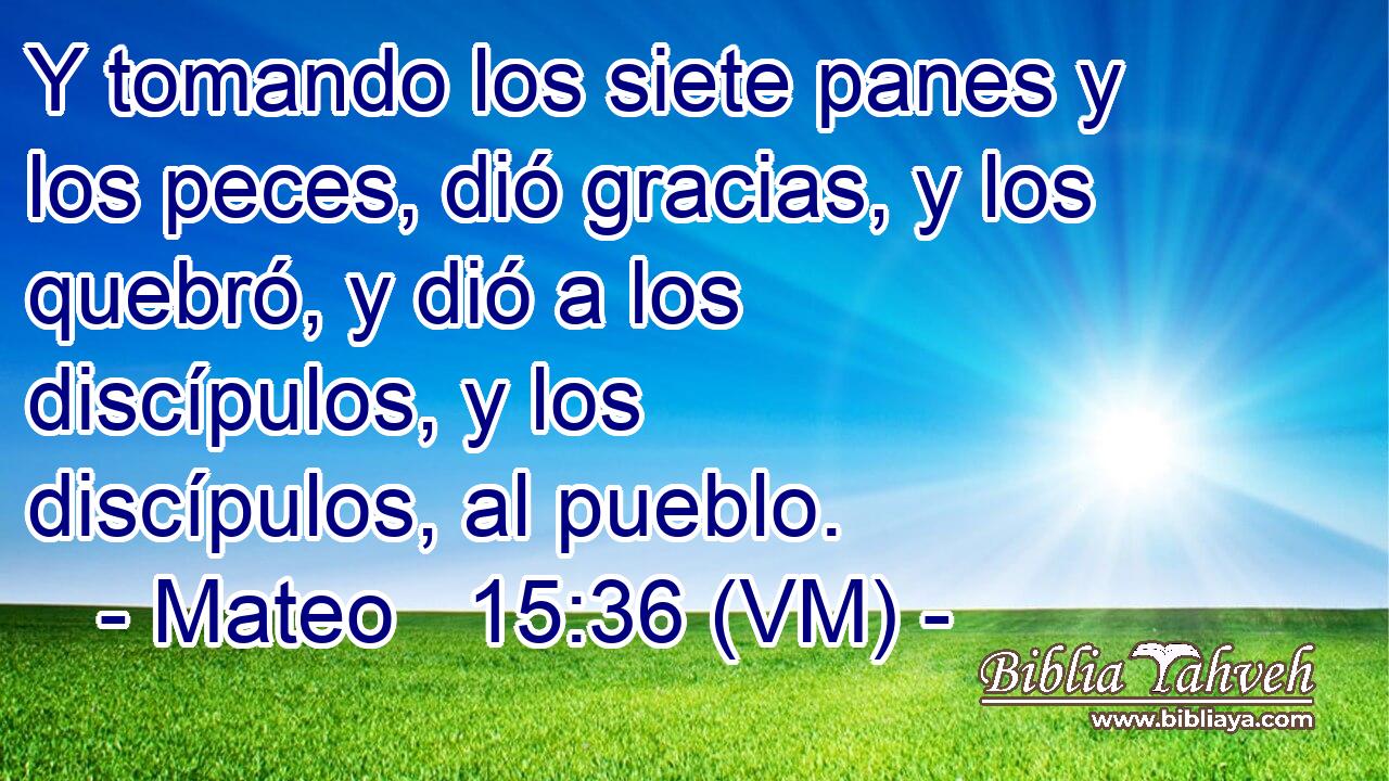  Y tomando los siete panes y los peces, dió gracias, y los quebró, y dió a los discípulos, y los discípulos, al pueblo. 