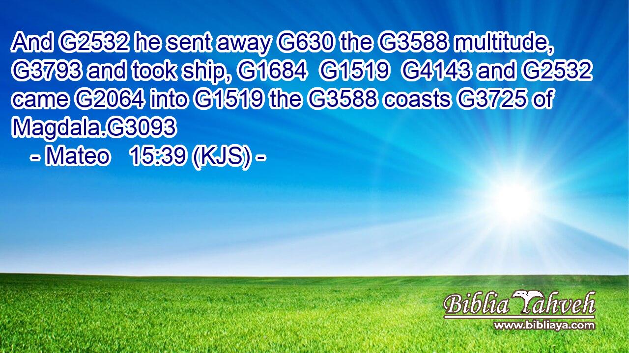 And G2532 he sent away G630 the G3588 multitude, G3793 and took ship, G1684  G1519  G4143 and G2532 came G2064 into G1519 the G3588 coasts G3725 of Magdala.G3093