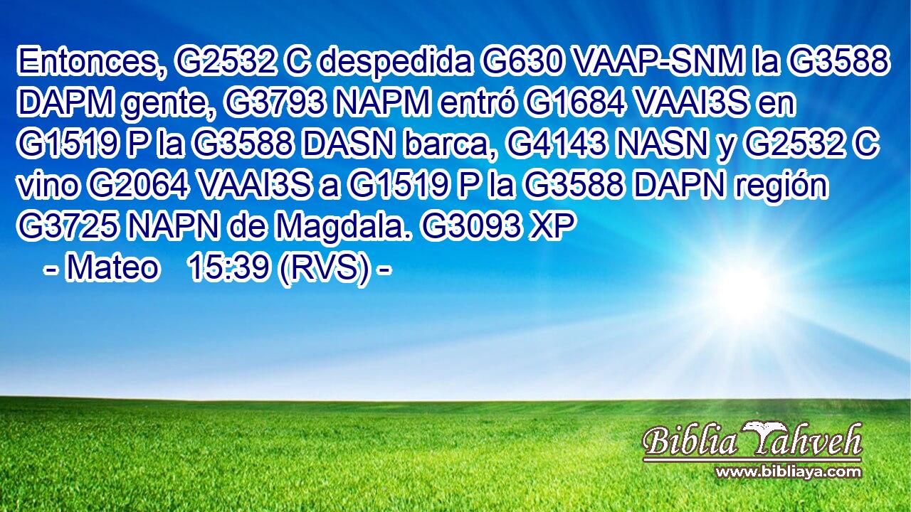 Entonces, G2532 C despedida G630 VAAP-SNM la G3588 DAPM gente, G3793 NAPM entró G1684 VAAI3S en G1519 P la G3588 DASN barca, G4143 NASN y G2532 C vino G2064 VAAI3S a G1519 P la G3588 DAPN región G3725 NAPN de Magdala. G3093 XP 