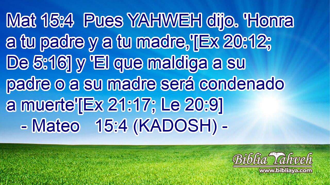  Pues YAHWEH dijo. 'Honra a tu padre y a tu madre,'[Ex 20:12; De 5:16] y 'El que maldiga a su padre o a su madre será condenado a muerte'[Ex 21:17; Le 20:9] 