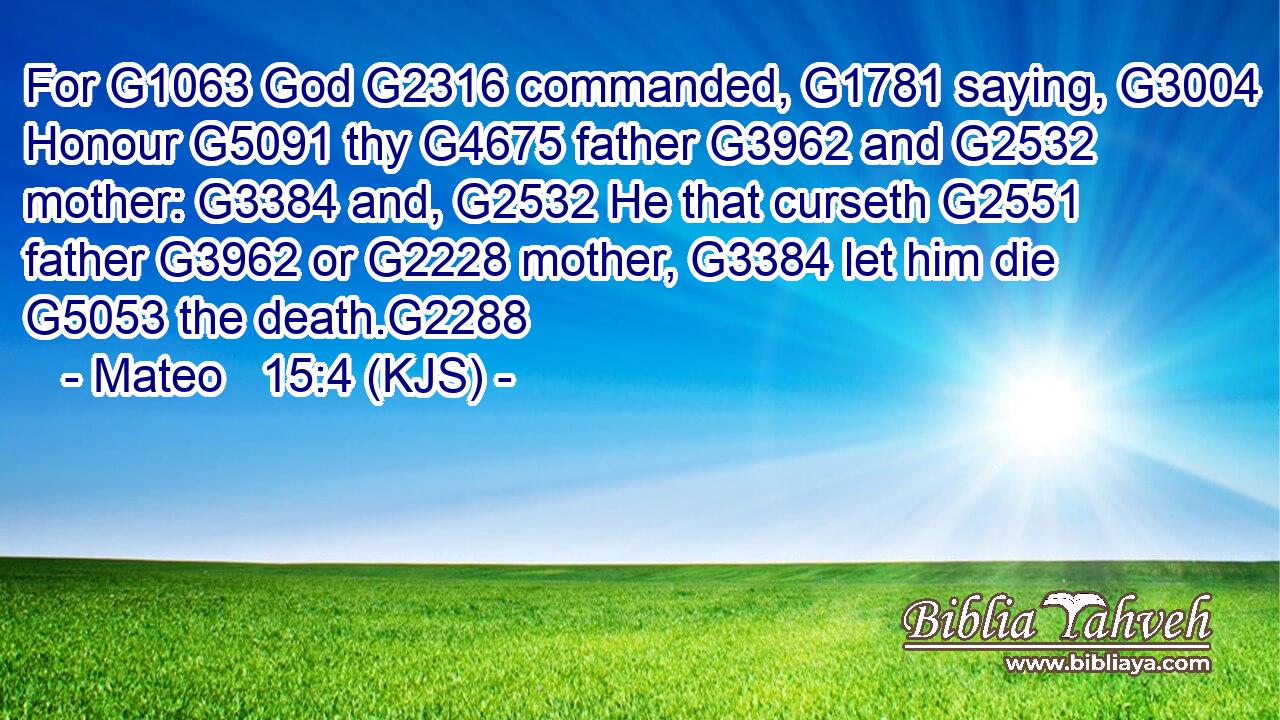 For G1063 God G2316 commanded, G1781 saying, G3004 Honour G5091 thy G4675 father G3962 and G2532 mother: G3384 and, G2532 He that curseth G2551 father G3962 or G2228 mother, G3384 let him die G5053 the death.G2288