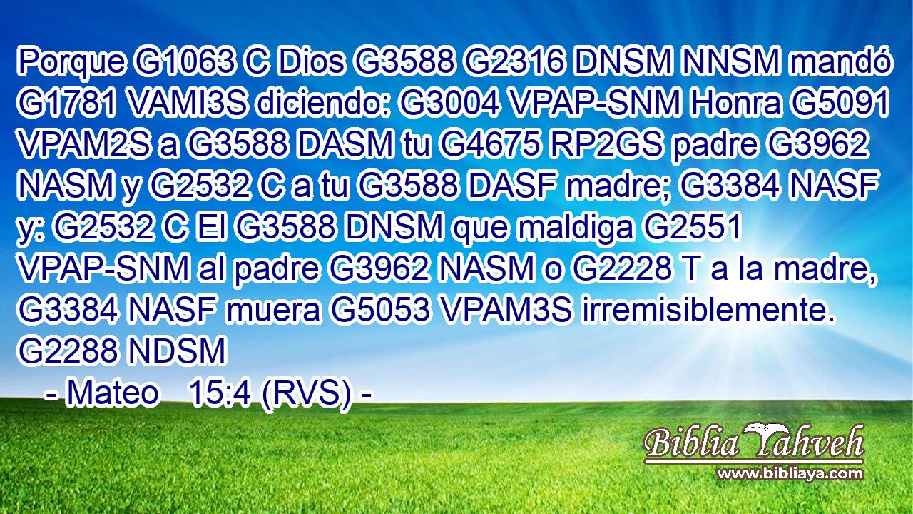 Porque G1063 C Dios G3588 G2316 DNSM NNSM mandó G1781 VAMI3S diciendo: G3004 VPAP-SNM Honra G5091 VPAM2S a G3588 DASM tu G4675 RP2GS padre G3962 NASM y G2532 C a tu G3588 DASF madre; G3384 NASF y: G2532 C El G3588 DNSM que maldiga G2551 VPAP-SNM al padre G3962 NASM o G2228 T a la madre, G3384 NASF muera G5053 VPAM3S irremisiblemente. G2288 NDSM 