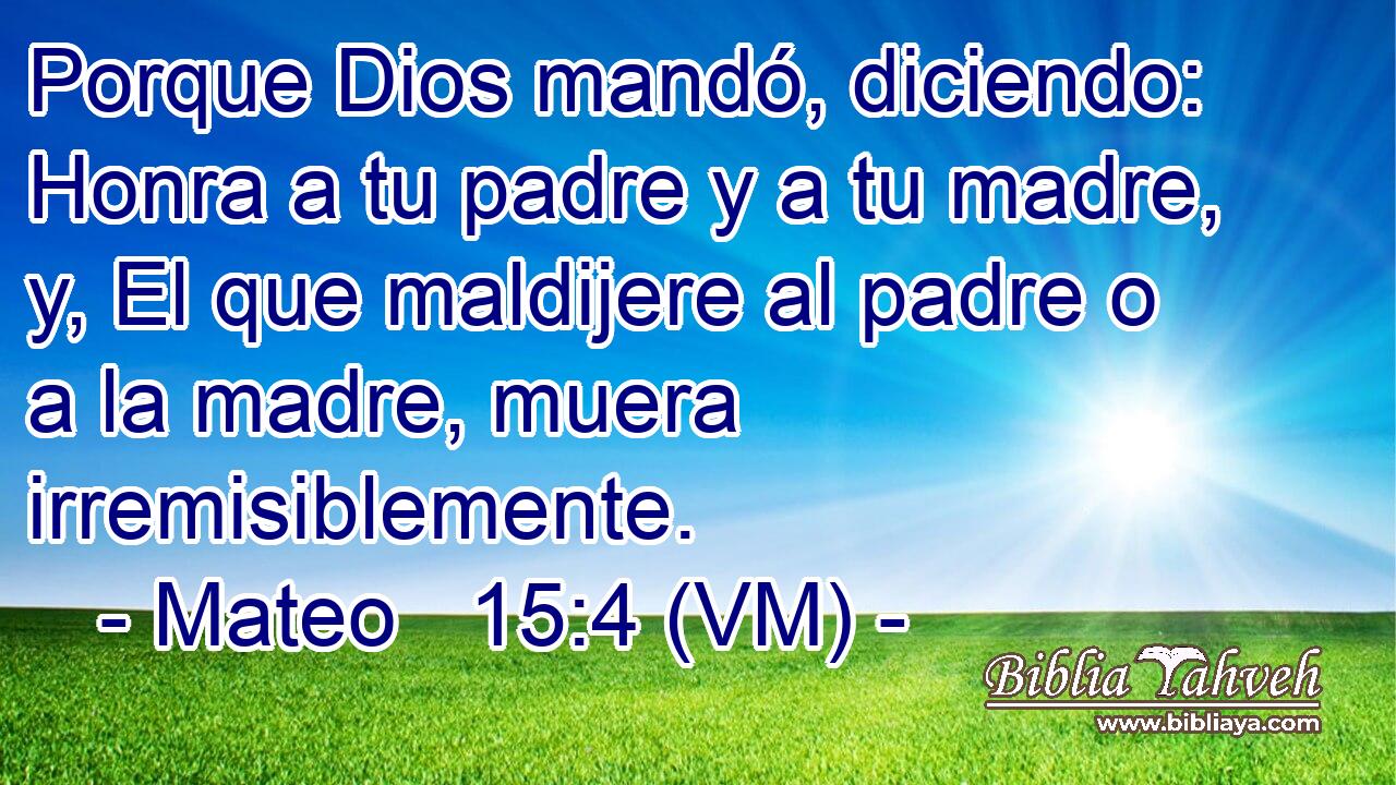  Porque Dios mandó, diciendo: Honra a tu padre y a tu madre, y, El que maldijere al padre o a la madre, muera irremisiblemente. 