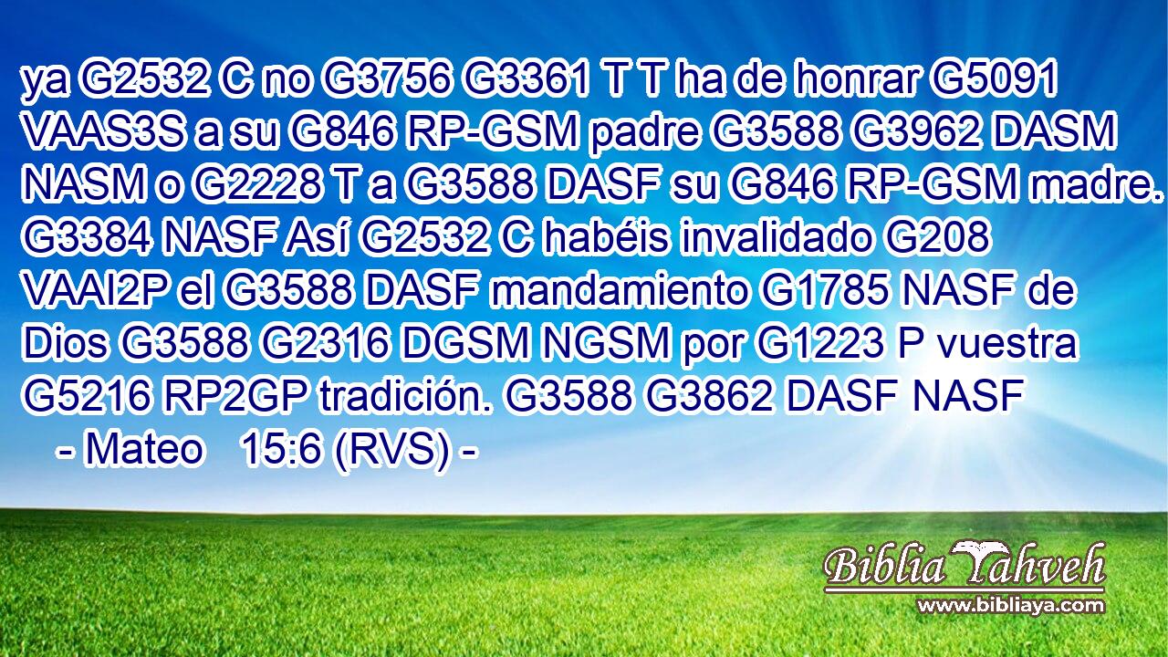 ya G2532 C no G3756 G3361 T T ha de honrar G5091 VAAS3S a su G846 RP-GSM padre G3588 G3962 DASM NASM o G2228 T a G3588 DASF su G846 RP-GSM madre. G3384 NASF Así G2532 C habéis invalidado G208 VAAI2P el G3588 DASF mandamiento G1785 NASF de Dios G3588 G2316 DGSM NGSM por G1223 P vuestra G5216 RP2GP tradición. G3588 G3862 DASF NASF 