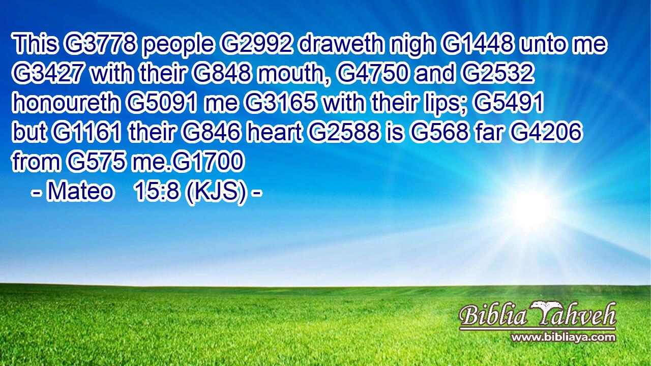 This G3778 people G2992 draweth nigh G1448 unto me G3427 with their G848 mouth, G4750 and G2532 honoureth G5091 me G3165 with their lips; G5491 but G1161 their G846 heart G2588 is G568 far G4206 from G575 me.G1700