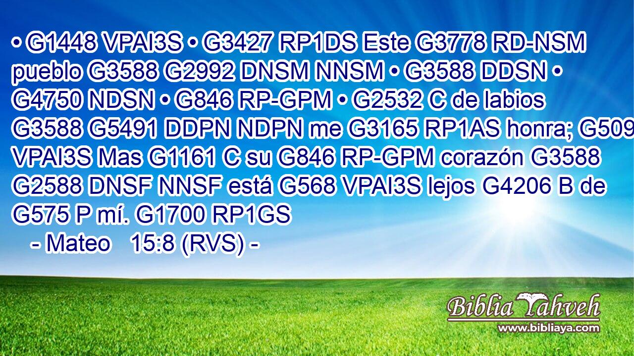 • G1448 VPAI3S • G3427 RP1DS Este G3778 RD-NSM pueblo G3588 G2992 DNSM NNSM • G3588 DDSN • G4750 NDSN • G846 RP-GPM • G2532 C de labios G3588 G5491 DDPN NDPN me G3165 RP1AS honra; G5091 VPAI3S Mas G1161 C su G846 RP-GPM corazón G3588 G2588 DNSF NNSF está G568 VPAI3S lejos G4206 B de G575 P mí. G1700 RP1GS 
