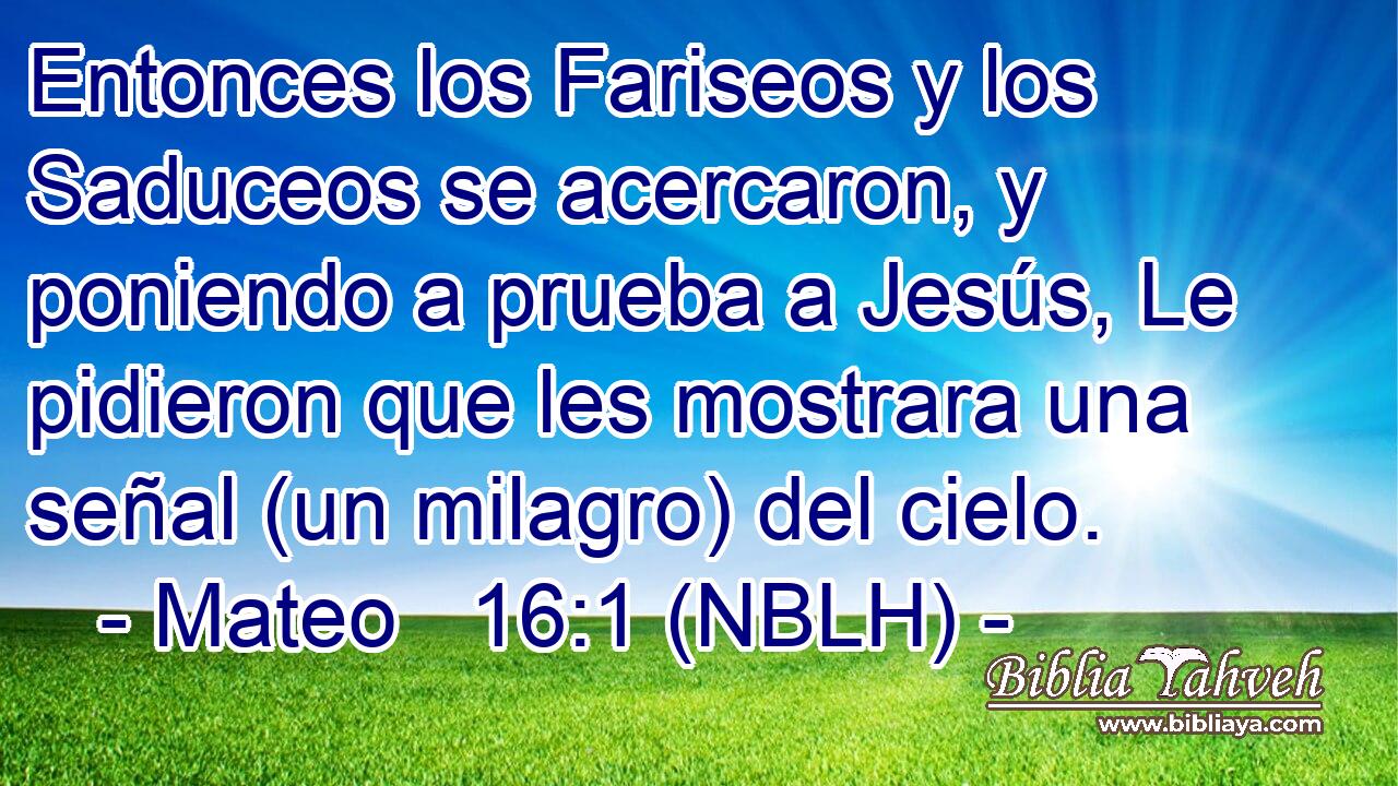 Entonces los Fariseos y los Saduceos se acercaron, y poniendo a prueba a Jesús, Le pidieron que les mostrara una señal (un milagro) del cielo. 