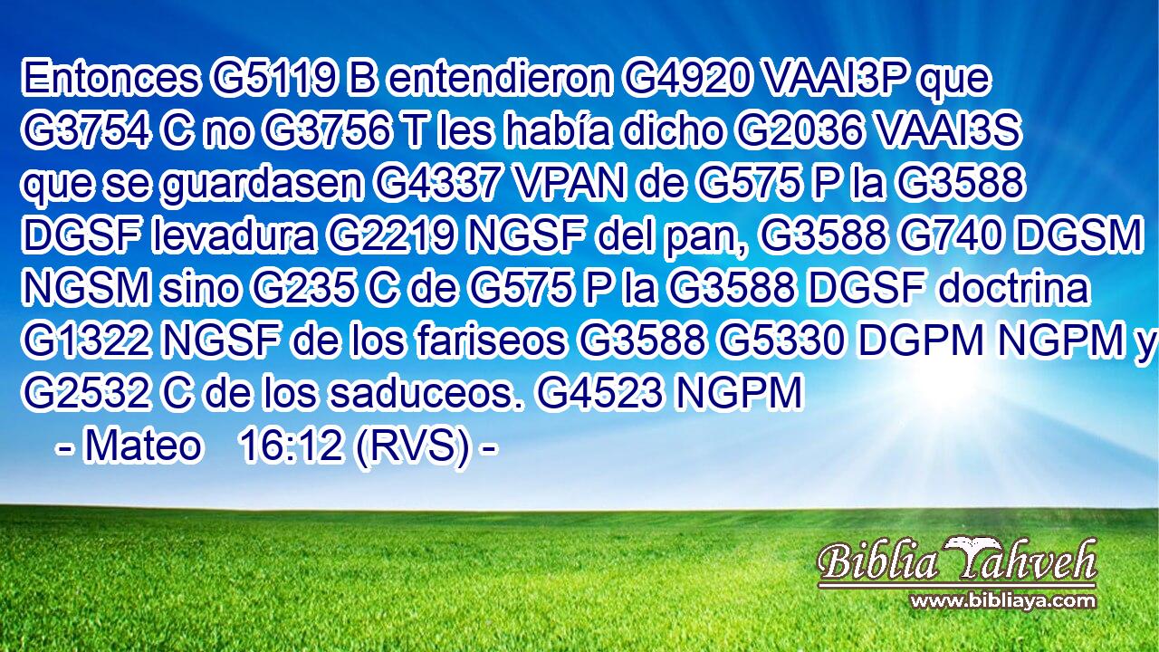 Entonces G5119 B entendieron G4920 VAAI3P que G3754 C no G3756 T les había dicho G2036 VAAI3S que se guardasen G4337 VPAN de G575 P la G3588 DGSF levadura G2219 NGSF del pan, G3588 G740 DGSM NGSM sino G235 C de G575 P la G3588 DGSF doctrina G1322 NGSF de los fariseos G3588 G5330 DGPM NGPM y G2532 C de los saduceos. G4523 NGPM 