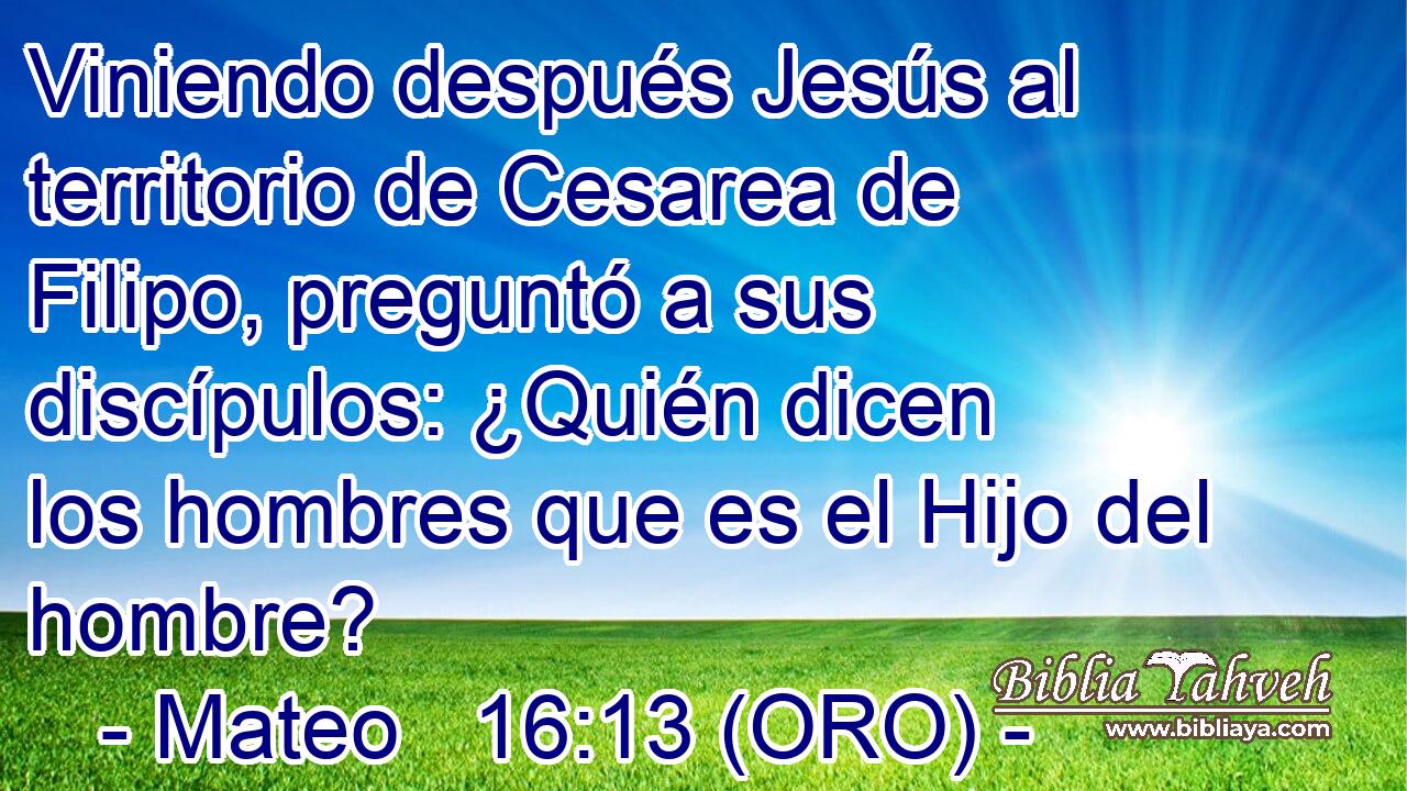  Viniendo después Jesús al territorio de Cesarea de Filipo, preguntó a sus discípulos: ¿Quién dicen los hombres que es el Hijo del hombre? 