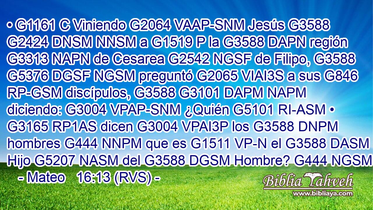 • G1161 C Viniendo G2064 VAAP-SNM Jesús G3588 G2424 DNSM NNSM a G1519 P la G3588 DAPN región G3313 NAPN de Cesarea G2542 NGSF de Filipo, G3588 G5376 DGSF NGSM preguntó G2065 VIAI3S a sus G846 RP-GSM discípulos, G3588 G3101 DAPM NAPM diciendo: G3004 VPAP-SNM ¿Quién G5101 RI-ASM • G3165 RP1AS dicen G3004 VPAI3P los G3588 DNPM hombres G444 NNPM que es G1511 VP-N el G3588 DASM Hijo G5207 NASM del G3588 DGSM Hombre? G444 NGSM 